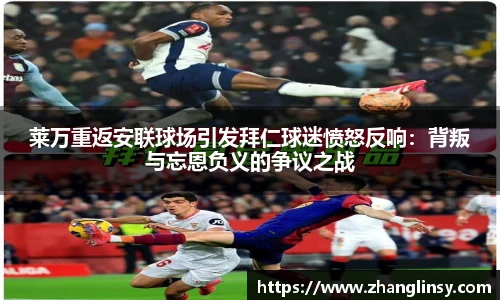 莱万重返安联球场引发拜仁球迷愤怒反响：背叛与忘恩负义的争议之战